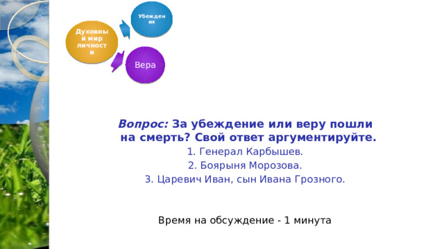  Убеждения Духовный мир личности     Вопрос: За убеждение или веру пошли на смерть? Свой ответ аргументируйте. 1. Генерал Карбышев. 2. Боярыня Морозова. 3. Царевич Иван, сын Ивана Грозного. Время на обсуждение - 1 минута Вера 