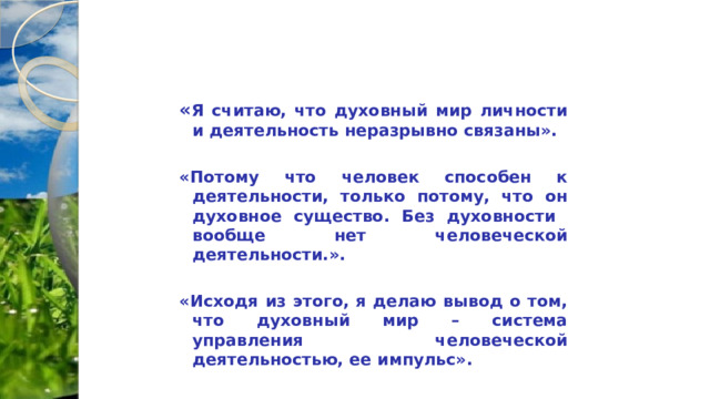 « Я считаю, что духовный мир личности и деятельность неразрывно связаны».  «Потому что человек способен к деятельности, только потому, что он духовное существо. Без духовности вообще нет человеческой деятельности.».  «Исходя из этого, я делаю вывод о том, что духовный мир – система управления человеческой деятельностью, ее импульс». 
