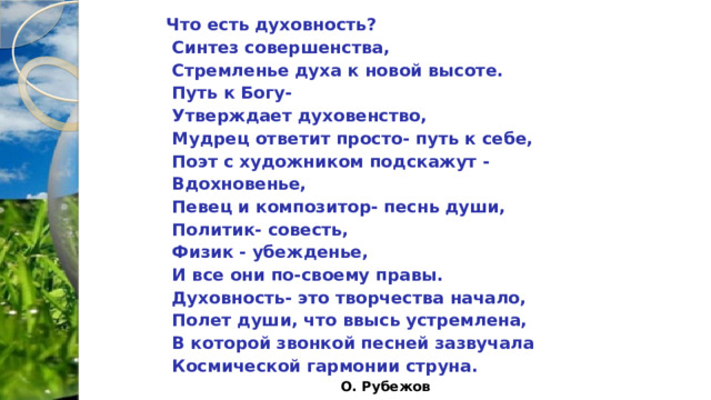 Что есть духовность?  Синтез совершенства,  Стремленье духа к новой высоте.  Путь к Богу-  Утверждает духовенство,  Мудрец ответит просто- путь к себе,  Поэт с художником подскажут -  Вдохновенье,  Певец и композитор- песнь души,  Политик- совесть,  Физик - убежденье,  И все они по-своему правы.  Духовность- это творчества начало,  Полет души, что ввысь устремлена,  В которой звонкой песней зазвучала  Космической гармонии струна. О. Рубежов 