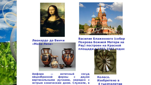 Василия Блаженного (собор Покрова Божией Матери на Рву) построен на Красной площади в 1555-1561 годах Леонардо да Винчи «Мона Лиза» Амфора — античный сосуд яйцеобразной формы с двумя вертикальными ручками, нередко с острым коническим дном. Служили, в основном, для хранения оливкового масла или вина Колесо. Изобретено в  4 тысячелетии до н.э. 