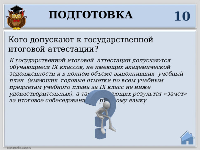 10 Подготовка Кого допускают к государственной итоговой аттестации? К государственной итоговой аттестации допускаются обучающиеся IX классов, не имеющих академической задолженности и в полном объеме выполнивших учебный план (имеющих годовые отметки по всем учебным предметам учебного плана за IX класс не ниже удовлетворительных), а так же имеющих результат «зачет» за итоговое собеседование по русскому языку  