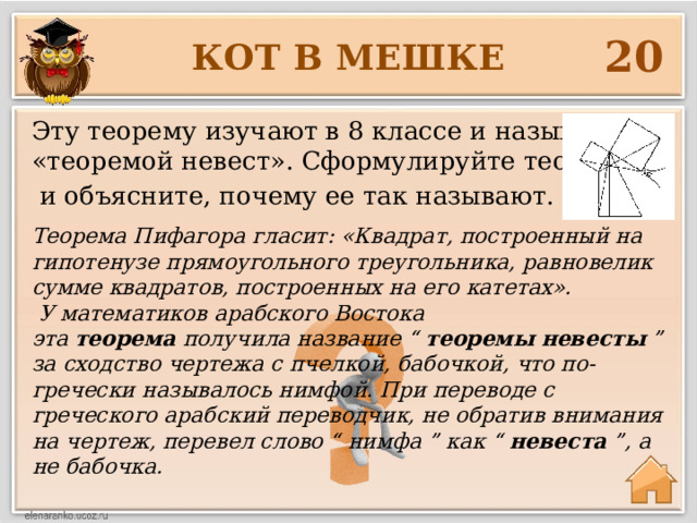 20 КОТ В МЕШКЕ Эту теорему изучают в 8 классе и называют «теоремой невест». Сформулируйте теорему  и объясните, почему ее так называют. Теорема Пифагора гласит: «Квадрат, построенный на гипотенузе прямоугольного треугольника, равновелик сумме квадратов, построенных на его катетах».   У математиков арабского Востока эта  теорема  получила название “  теоремы   невесты  ” за сходство чертежа с пчелкой, бабочкой, что по-гречески называлось нимфой. При переводе с греческого арабский переводчик, не обратив внимания на чертеж, перевел слово “ нимфа ” как “  невеста  ”, а не бабочка. 