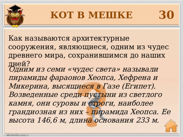 30 КОТ В МЕШКЕ Как называются архитектурные сооружения, являющиеся, одним из чудес древнего мира, сохранившимся до наших дней? Одним из семи «чудес света» называли пирамиды фараонов Хеопса, Хефрена и Микерина, высящиеся в Газе (Египет). Возведенные среди пустыни из светлого камня, они суровы и строги, наиболее грандиозная из них – пирамида Хеопса. Ее высота 146,6 м, длина основания 233 м. 