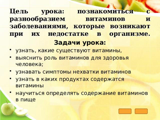 Цель урока: познакомиться с разнообразием витаминов и заболеваниями, которые возникают при их недостатке в организме .    Задачи урока: узнать, какие существуют витамины, выяснить роль витаминов для здоровья человека; узнавать симптомы нехватки витаминов узнать в каких продуктах содержатся витамины научиться определять содержание витаминов в пище  