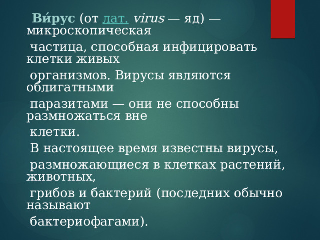  Ви́рус  (от лат.  virus — яд) — микроскопическая  частица, способная инфицировать клетки живых  организмов. Вирусы являются облигатными  паразитами — они не способны размножаться вне  клетки.  В настоящее время известны вирусы,  размножающиеся в клетках растений, животных,  грибов и бактерий (последних обычно называют  бактериофагами). 