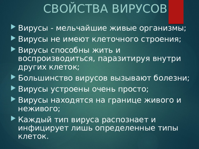 СВОЙСТВА ВИРУСОВ Вирусы - мельчайшие живые организмы; Вирусы не имеют клеточного строения; Вирусы способны жить и воспроизводиться, паразитируя внутри других клеток; Большинство вирусов вызывают болезни; Вирусы устроены очень просто; Вирусы находятся на границе живого и неживого; Каждый тип вируса распознает и инфицирует лишь определенные типы клеток. 