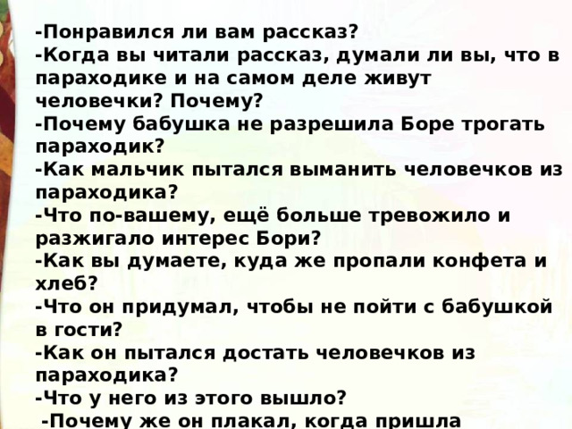 -Понравился ли вам рассказ? -Когда вы читали рассказ, думали ли вы, что в параходике и на самом деле живут человечки? Почему? -Почему бабушка не разрешила Боре трогать параходик? -Как мальчик пытался выманить человечков из параходика? -Что по-вашему, ещё больше тревожило и разжигало интерес Бори? -Как вы думаете, куда же пропали конфета и хлеб? -Что он придумал, чтобы не пойти с бабушкой в гости? -Как он пытался достать человечков из параходика? -Что у него из этого вышло?  -Почему же он плакал, когда пришла бабушка? -В чём убедился Боря, сломав параходик?  