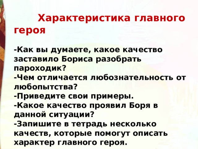  Характеристика главного героя  -Как вы думаете, какое качество заставило Бориса разобрать пароходик? -Чем отличается любознательность от любопытства? -Приведите свои примеры. -Какое качество проявил Боря в данной ситуации? -Запишите в тетрадь несколько качеств, которые помогут описать характер главного героя. 