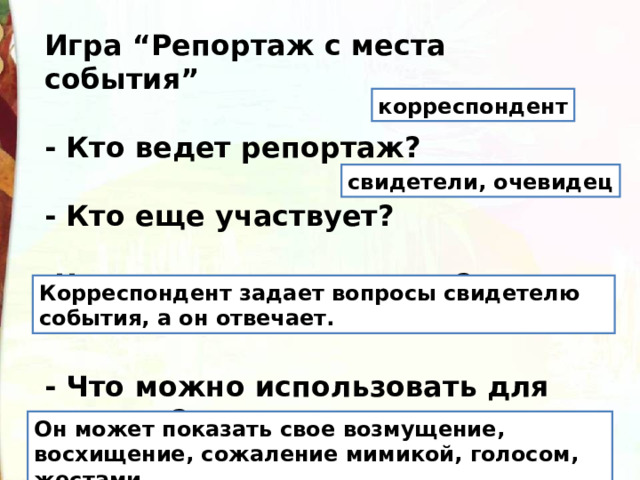 Игра “Репортаж с места события”  - Кто ведет репортаж?  - Кто еще участвует?  Что они должны делать?   - Что можно использовать для ответов? корреспондент свидетели, очевидец Корреспондент задает вопросы свидетелю события, а он отвечает. Он может показать свое возмущение, восхищение, сожаление мимикой, голосом, жестами. 
