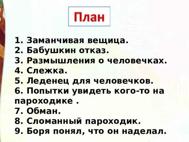 1. Заманчивая вещица. 2. Бабушкин отказ. 3. Размышления о человечках. 4. Слежка. 5. Леденец для человечков. 6. Попытки увидеть кого-то на пароходике . 7. Обман. 8. Сломанный пароходик. 9. Боря понял, что он наделал. 