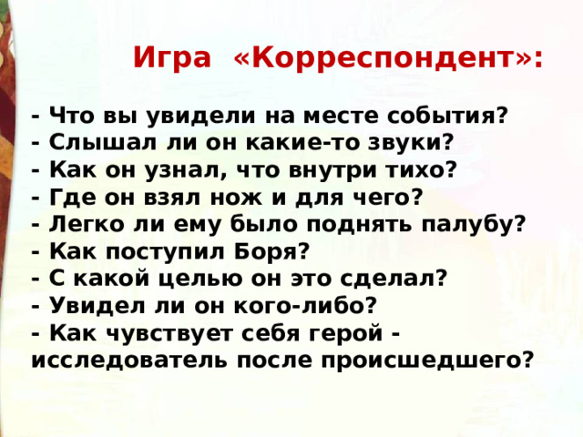  Игра «Корреспондент»:  - Что вы увидели на месте события? - Слышал ли он какие-то звуки? - Как он узнал, что внутри тихо? - Где он взял нож и для чего? - Легко ли ему было поднять палубу? - Как поступил Боря? - С какой целью он это сделал? - Увидел ли он кого-либо? - Как чувствует себя герой - исследователь после происшедшего? 