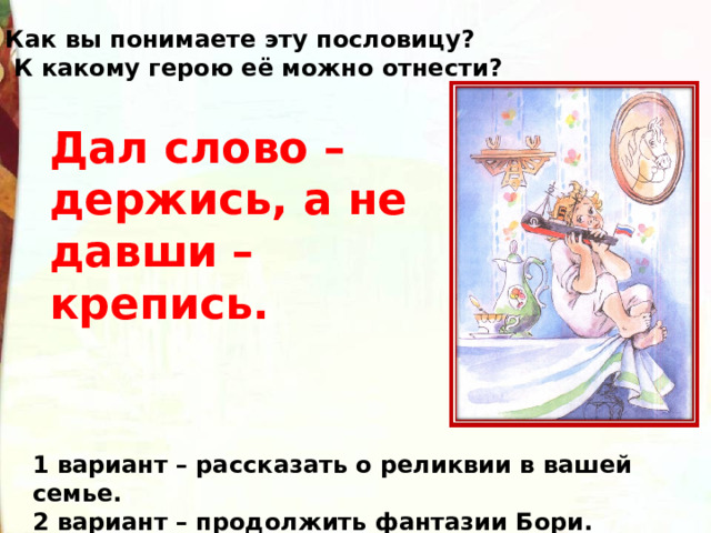 Как вы понимаете эту пословицу?  К какому герою её можно отнести? Дал слово – держись, а не давши – крепись. 1 вариант – рассказать о реликвии в вашей семье. 2 вариант – продолжить фантазии Бори. 