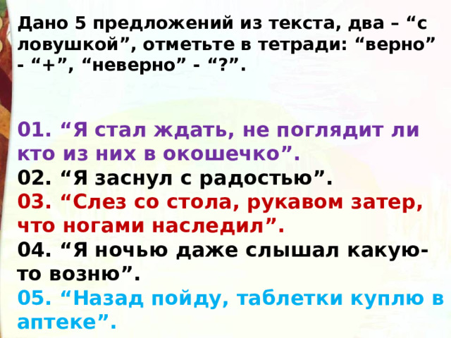 Дано 5 предложений из текста, два – “с ловушкой”, отметьте в тетради: “верно” - “+”, “неверно” - “?”.   01. “Я стал ждать, не поглядит ли кто из них в окошечко”.  02. “Я заснул с радостью”.  03. “Слез со стола, рукавом затер, что ногами наследил”.  04. “Я ночью даже слышал какую-то возню”.  05. “Назад пойду, таблетки куплю в аптеке”. 
