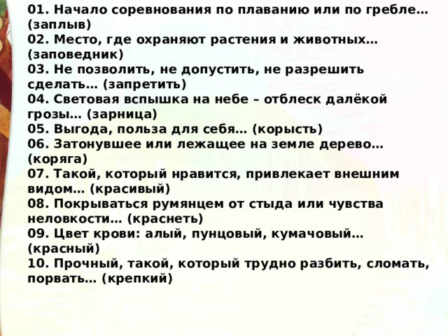 01. Начало соревнования по плаванию или по гребле… (заплыв) 02. Место, где охраняют растения и животных… (заповедник) 03. Не позволить, не допустить, не разрешить сделать… (запретить) 04. Световая вспышка на небе – отблеск далёкой грозы… (зарница)  05. Выгода, польза для себя… (корысть) 06. Затонувшее или лежащее на земле дерево… (коряга) 07. Такой, который нравится, привлекает внешним видом… (красивый) 08. Покрываться румянцем от стыда или чувства неловкости… (краснеть) 09. Цвет крови: алый, пунцовый, кумачовый… (красный) 10. Прочный, такой, который трудно разбить, сломать, порвать… (крепкий)  