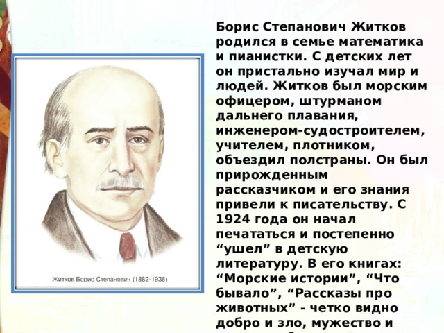 Борис Степанович Житков родился в семье математика и пианистки. С детских лет он пристально изучал мир и людей. Житков был морским офицером, штурманом дальнего плавания, инженером-судостроителем, учителем, плотником, объездил полстраны. Он был прирожденным рассказчиком и его знания привели к писательству. С 1924 года он начал печататься и постепенно “ушел” в детскую литературу. В его книгах: “Морские истории”, “Что бывало”, “Рассказы про животных” - четко видно добро и зло, мужество и трусость, благородство и непорядочность. 