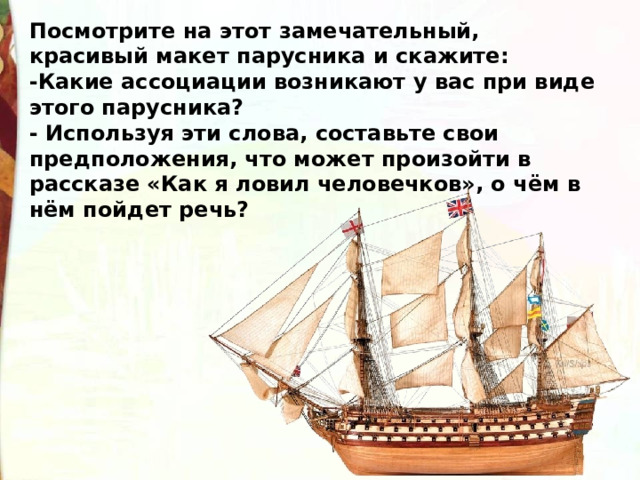 Посмотрите на этот замечательный, красивый макет парусника и скажите:  -Какие ассоциации возникают у вас при виде этого парусника?  - Используя эти слова, составьте свои предположения, что может произойти в рассказе «Как я ловил человечков», о чём в нём пойдет речь? 