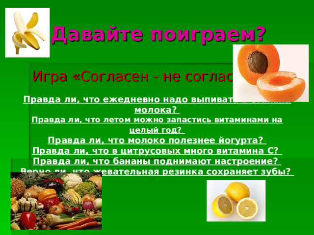 Давайте поиграем? Игра «Согласен - не согласен». Правда ли, что ежедневно надо выпивать 2 стакана молока? Правда ли, что летом можно запастись витаминами на целый год?  Правда ли, что молоко полезнее йогурта? Правда ли, что в цитрусовых много витамина С? Правда ли, что бананы поднимают настроение? Верно ли, что жевательная резинка сохраняет зубы?  