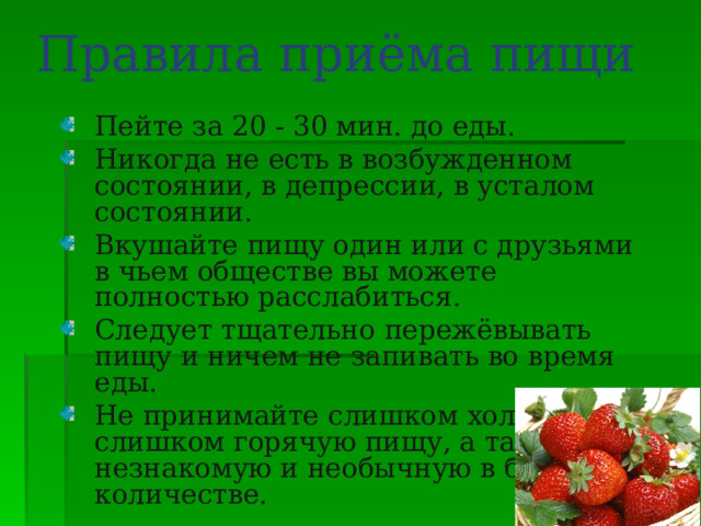 Правила приёма пищи Пейте за 20 - 30 мин. до еды. Никогда не есть в возбужденном состоянии, в депрессии, в усталом состоянии. Вкушайте пищу один или с друзьями в чьем обществе вы можете полностью расслабиться. Следует тщательно пережёвывать пищу и ничем не запивать во время еды. Не принимайте слишком холодную и слишком горячую пищу, а также незнакомую и необычную в большом количестве. 