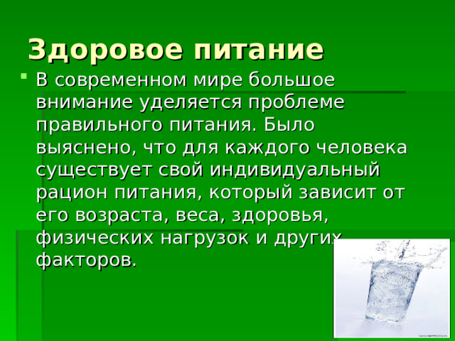Здоровое питание В современном мире большое внимание уделяется проблеме правильного питания. Было выяснено, что для каждого человека существует свой индивидуальный рацион питания, который зависит от его возраста, веса, здоровья, физических нагрузок и других факторов. 