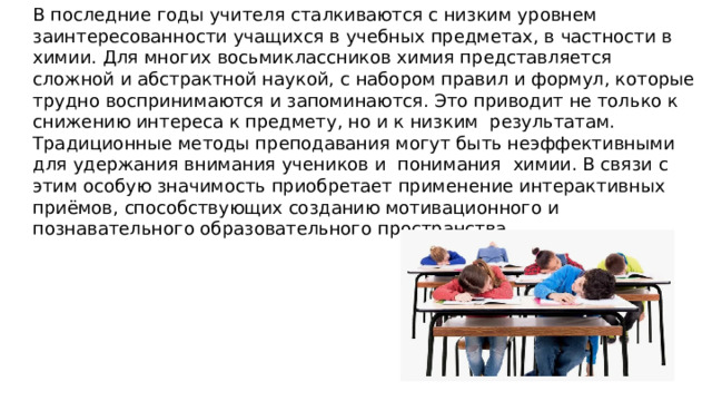  В последние годы учителя сталкиваются с низким уровнем заинтересованности учащихся в учебных предметах, в частности в химии. Для многих восьмиклассников химия представляется сложной и абстрактной наукой, с набором правил и формул, которые трудно воспринимаются и запоминаются. Это приводит не только к снижению интереса к предмету, но и к низким результатам. Традиционные методы преподавания могут быть неэффективными для удержания внимания учеников и понимания химии . В связи с этим особую значимость приобретает применение интерактивных приёмов, способствующих созданию мотивационного и познавательного образовательного пространства. 