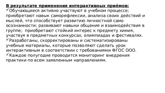 В результате применения интерактивных приёмов: Обучающиеся активно участвуют в учебном процессе; приобретают навык саморефлексии, анализа своих действий и мыслей, что способствует развитию личностной само осознанности; развивают навыки общения и взаимодействия в группе; приобретают стойкий интерес к предмету химия, участвуя в предметных конкурсах, олимпиадах и фестивалях. Разработаны, скорректированы и систематизированы учебные материалы, которые позволяют сделать урок интерактивным в соответствии с требованиями ФГОС ООО. Каждое полугодие проводится мониторинг внедрения практики по всем заявленным направлениям. 
