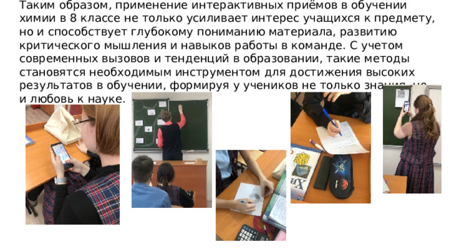  Таким образом, применение интерактивных приёмов в обучении химии в 8 классе не только усиливает интерес учащихся к предмету, но и способствует глубокому пониманию материала, развитию критического мышления и навыков работы в команде. С учетом современных вызовов и тенденций в образовании, такие методы становятся необходимым инструментом для достижения высоких результатов в обучении, формируя у учеников не только знания, но и любовь к науке. 