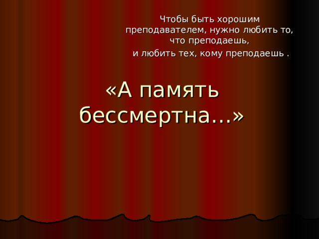 Чтобы быть хорошим преподавателем, нужно любить то, что преподаешь,  и любить тех, кому преподаешь . «А память бессмертна…» 