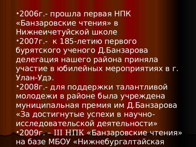 2006г.- прошла первая НПК «Банзаровские чтения» в Нижнеичетуйской школе 2007г.- к 185-летию первого бурятского ученого Д.Банзарова делегация нашего района приняла участие в юбилейных мероприятиях в г. Улан-Удэ. 2008г.- для поддержки талантливой молодежи в районе была учреждена муниципальная премия им Д.Банзарова «За достигнутые успехи в научно-исследовательской деятельности» 2009г. – ΙΙΙ НПК «Банзаровские чтения» на базе МБОУ «Нижнебургалтайская СОШ»  