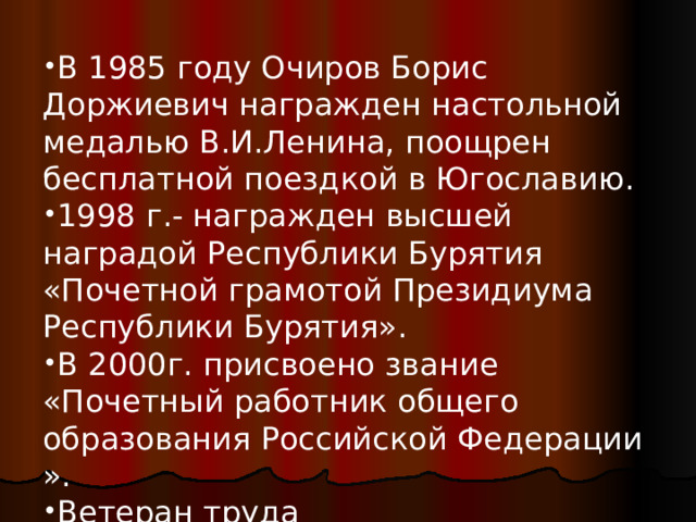 В 1985 году Очиров Борис Доржиевич награжден настольной медалью В.И.Ленина, поощрен бесплатной поездкой в Югославию. 1998 г.- награжден высшей наградой Республики Бурятия «Почетной грамотой Президиума Республики Бурятия». В 2000г. присвоено звание «Почетный работник общего образования Российской Федерации ». Ветеран труда Почетный житель с. Нижний Бургалтай  