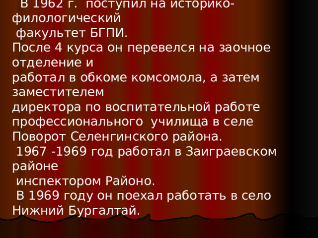   В  1962 г. поступил на историко-филологический  факультет БГПИ. После 4 курса он перевелся на заочное отделение и работал в обкоме комсомола, а затем заместителем директора по воспитательной работе профессионального училища в селе Поворот Селенгинского района.  1967 -1969 год работал в Заиграевском районе  инспектором Районо.  В 1969 году он поехал работать в село Нижний Бургалтай. 