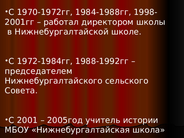 С 1970-1972гг, 1984-1988гг, 1998-2001гг – работал директором школы в Нижнебургалтайской школе.   С 1972-1984гг, 1988-1992гг – председателем Нижнебургалтайского сельского Совета.   С 2001 – 2005год учитель истории МБОУ «Нижнебургалтайская школа» 