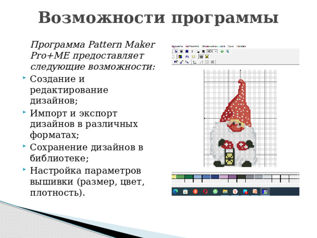 Возможности программы     Программа Pattern Maker Pro+ME предоставляет следующие возможности: Создание и редактирование дизайнов; Импорт и экспорт дизайнов в различных форматах; Сохранение дизайнов в библиотеке; Настройка параметров вышивки (размер, цвет, плотность). 