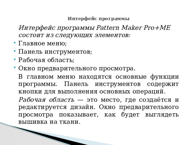 Интерфейс программы     Интерфейс программы Pattern Maker Pro+ME состоит из следующих элементов: Главное меню; Панель инструментов; Рабочая область; Окно предварительного просмотра.   В главном меню находятся основные функции программы. Панель инструментов содержит кнопки для выполнения основных операций.   Рабочая область — это место, где создаётся и редактируется дизайн. Окно предварительного просмотра показывает, как будет выглядеть вышивка на ткани. 