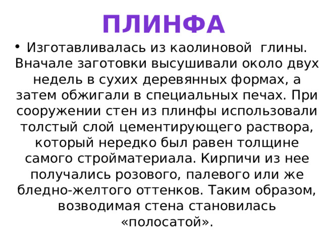 ПЛИНФА Изготавливалась из каолиновой глины. Вначале заготовки высушивали около двух недель в сухих деревянных формах, а затем обжигали в специальных печах. При сооружении стен из плинфы использовали толстый слой цементирующего раствора, который нередко был равен толщине самого стройматериала. Кирпичи из нее получались розового, палевого или же бледно-желтого оттенков. Таким образом, возводимая стена становилась «полосатой». 