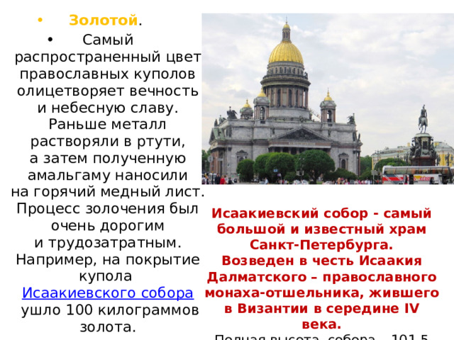 Золотой . Самый распространенный цвет православных куполов олицетворяет вечность и небесную славу. Раньше металл растворяли в ртути, а затем полученную амальгаму наносили на горячий медный лист. Процесс золочения был очень дорогим и трудозатратным. Например, на покрытие купола  Исаакиевского собора  ушло 100 килограммов золота. Исаакиевский собор - самый большой и известный храм Санкт-Петербурга. Возведен в честь Исаакия Далматского – православного монаха-отшельника, жившего в Византии в середине IV века. Полная высота собора – 101,5 метра, а вместимость – 12 тыс. человек. 