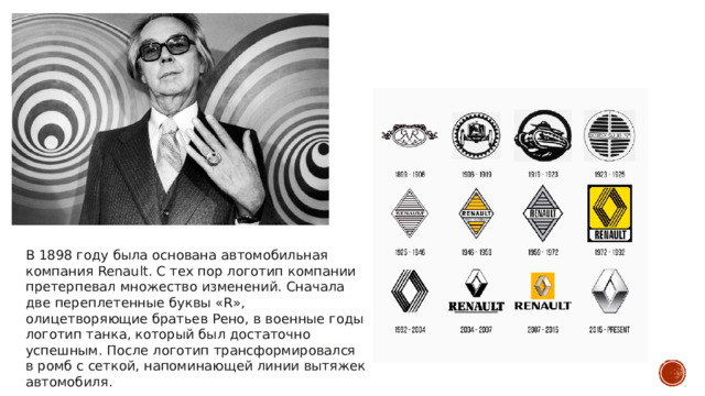 В 1898 году была основана автомобильная компания Renault. С тех пор логотип компании претерпевал множество изменений. Сначала две переплетенные буквы «R», олицетворяющие братьев Рено, в военные годы логотип танка, который был достаточно успешным. После логотип трансформировался в ромб с сеткой, напоминающей линии вытяжек автомобиля. 