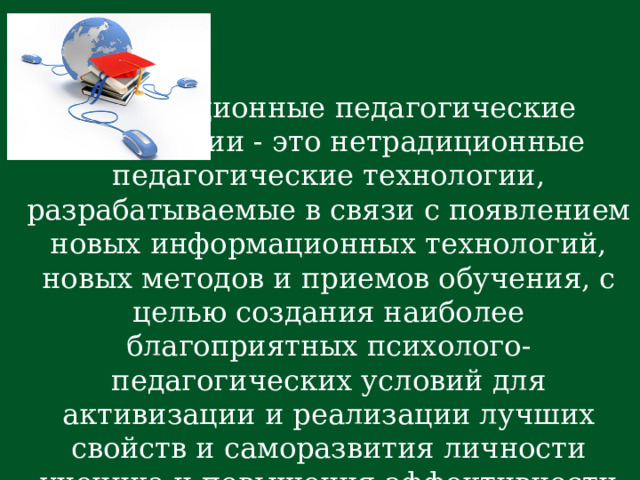  Инновационные педагогические технологии - это нетрадиционные педагогические технологии, разрабатываемые в связи с появлением новых информационных технологий, новых методов и приемов обучения, с целью создания наиболее благоприятных психолого-педагогических условий для активизации и реализации лучших свойств и саморазвития личности ученика и повышения эффективности учебного процесса.   