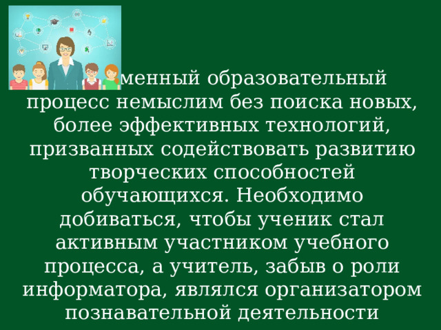  Современный образовательный процесс немыслим без поиска новых, более эффективных технологий, призванных содействовать развитию творческих способностей обучающихся. Необходимо добиваться, чтобы ученик стал активным участником учебного процесса, а учитель, забыв о роли информатора, являлся организатором познавательной деятельности ученика.  