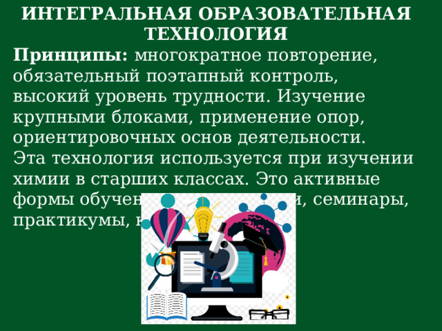 ИНТЕГРАЛЬНАЯ ОБРАЗОВАТЕЛЬНАЯ ТЕХНОЛОГИЯ Принципы:  многократное повторение, обязательный поэтапный контроль, высокий уровень трудности. Изучение крупными блоками, применение опор, ориентировочных основ деятельности. Эта технология используется при изучении химии в старших классах. Это активные формы обучения: уроки-лекции, семинары, практикумы, консультации. 