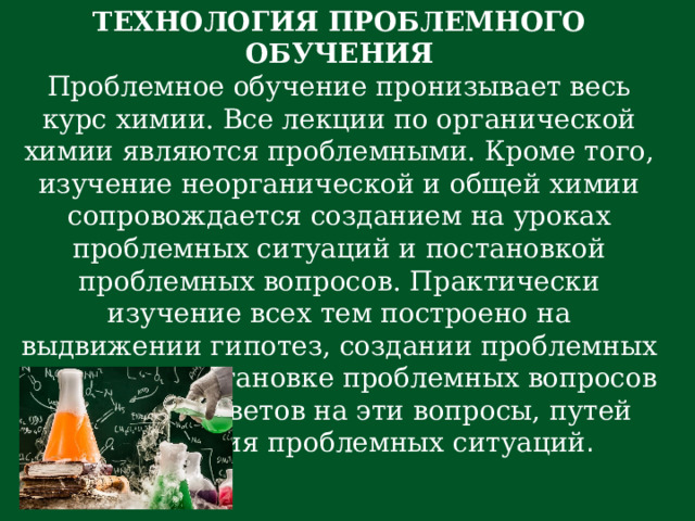 ТЕХНОЛОГИЯ ПРОБЛЕМНОГО ОБУЧЕНИЯ Проблемное обучение пронизывает весь курс химии. Все лекции по органической химии являются проблемными. Кроме того, изучение неорганической и общей химии сопровождается созданием на уроках проблемных ситуаций и постановкой проблемных вопросов. Практически изучение всех тем построено на выдвижении гипотез, создании проблемных ситуаций, постановке проблемных вопросов и поисков ответов на эти вопросы, путей разрешения проблемных ситуаций . 