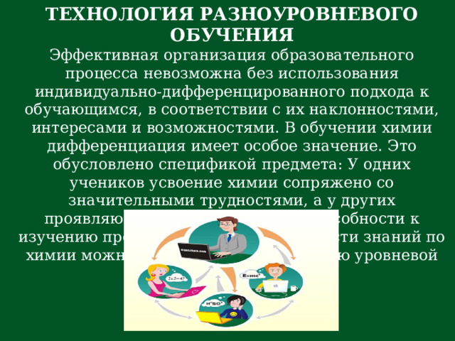 ТЕХНОЛОГИЯ РАЗНОУРОВНЕВОГО ОБУЧЕНИЯ Эффективная организация образовательного процесса невозможна без использования индивидуально-дифференцированного подхода к обучающимся, в соответствии с их наклонностями, интересами и возможностями. В обучении химии дифференциация имеет особое значение. Это обусловлено спецификой предмета: У одних учеников усвоение химии сопряжено со значительными трудностями, а у других проявляются явно выраженные способности к изучению предмета. Проблему прочности знаний по химии можно решить через технологию уровневой дифференциации.  