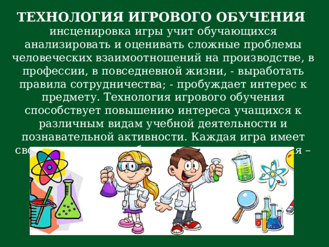 ТЕХНОЛОГИЯ ИГРОВОГО ОБУЧЕНИЯ инсценировка игры учит обучающихся анализировать и оценивать сложные проблемы человеческих взаимоотношений на производстве, в профессии, в повседневной жизни, - выработать правила сотрудничества; - пробуждает интерес к предмету. Технология игрового обучения способствует повышению интереса учащихся к различным видам учебной деятельности и познавательной активности. Каждая игра имеет свое методическое обоснование для применения – цель, формы, предполагаемые результаты, характеристика участников процесса. 