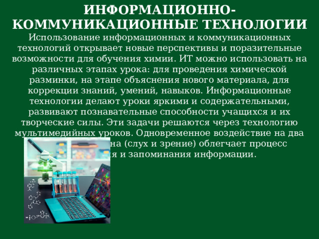 ИНФОРМАЦИОННО-КОММУНИКАЦИОННЫЕ ТЕХНОЛОГИИ Использование информационных и коммуникационных технологий открывает новые перспективы и поразительные возможности для обучения химии. ИТ можно использовать на различных этапах урока: для проведения химической разминки, на этапе объяснения нового материала, для коррекции знаний, умений, навыков. Информационные технологии делают уроки яркими и содержательными, развивают познавательные способности учащихся и их творческие силы. Эти задачи решаются через технологию мультимедийных уроков. Одновременное воздействие на два важнейших органа (слух и зрение) облегчает процесс восприятия и запоминания информации. 