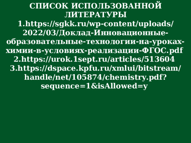 СПИСОК ИСПОЛЬЗОВАННОЙ ЛИТЕРАТУРЫ https://sgkk.ru/wp-content/uploads/2022/03/ Доклад-Инновационные-образовательные-технологии-на-уроках-химии-в-условиях-реализации-ФГОС. pdf  https://urok.1sept.ru/articles/513604  https://dspace.kpfu.ru/xmlui/bitstream/handle/net/105874/chemistry.pdf?sequence=1&isAllowed=y  