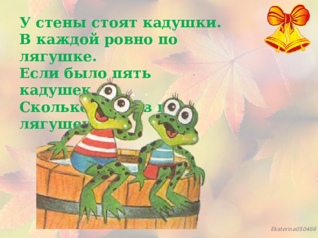 У стены стоят кадушки.  В каждой ровно по лягушке.  Если было пять кадушек,  Сколько было в них лягушек? 
