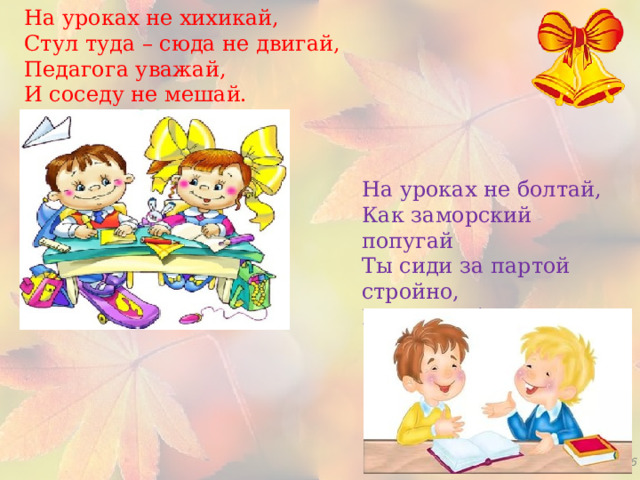 На уроках не хихикай,   Стул туда – сюда не двигай,   Педагога уважай,  И соседу не мешай.   На уроках не болтай,   Как заморский попугай   Ты сиди за партой стройно,   И веди себя достойно. 