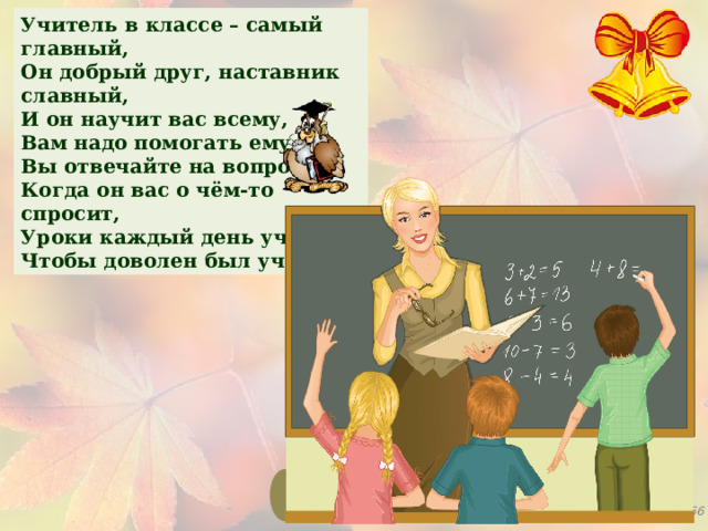 Учитель в классе – самый главный, Он добрый друг, наставник славный, И он научит вас всему, Вам надо помогать ему. Вы отвечайте на вопросы, Когда он вас о чём-то спросит, Уроки каждый день учите, Чтобы доволен был учитель. 