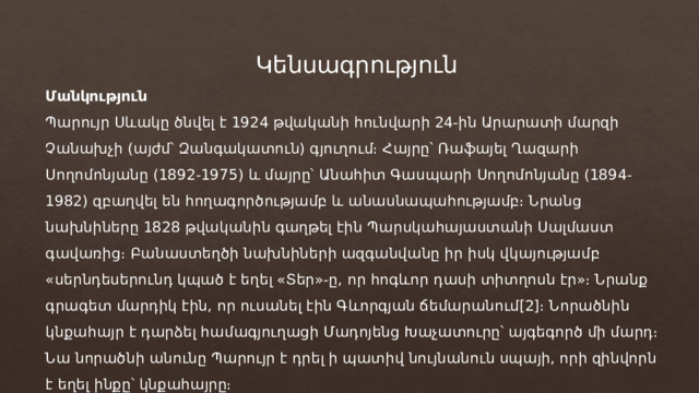 Կենսագրություն Մանկություն Պարույր Սևակը ծնվել է 1924 թվականի հունվարի 24-ին Արարատի մարզի Չանախչի (այժմ՝ Զանգակատուն) գյուղում։ Հայրը՝ Ռաֆայել Ղազարի Սողոմոնյանը (1892-1975) և մայրը՝ Անահիտ Գասպարի Սողոմոնյանը (1894-1982) զբաղվել են հողագործությամբ և անասնապահությամբ։ Նրանց նախնիները 1828 թվականին գաղթել էին Պարսկահայաստանի Սալմաստ գավառից։ Բանաստեղծի նախնիների ազգանվանը իր իսկ վկայությամբ «սերնդեսերունդ կպած է եղել «Տեր»-ը, որ հոգևոր դասի տիտղոսն էր»։ Նրանք գրագետ մարդիկ էին, որ ուսանել էին Գևորգյան ճեմարանում[2]։ Նորածնին կնքահայր է դարձել համագյուղացի Մադոյենց Խաչատուրը՝ այգեգործ մի մարդ։ Նա նորածնի անունը Պարույր է դրել ի պատիվ նույնանուն սպայի, որի զինվորն է եղել ինքը՝ կնքահայրը։ 