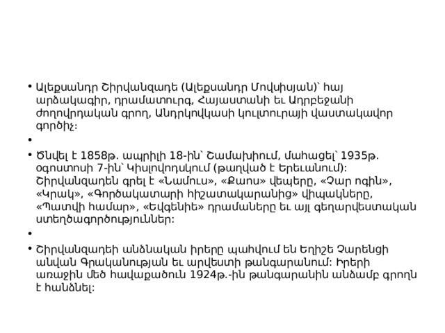 Ալեքսանդր Շիրվանզադե (Ալեքսանդր Մովսիսյան)՝ հայ արձակագիր, դրամատուրգ, Հայաստանի եւ Ադրբեջանի ժողովրդական գրող, Անդրկովկասի կուլտուրայի վաստակավոր գործիչ։   Ծնվել է 1858թ. ապրիլի 18-ին՝ Շամախիում, մահացել՝ 1935թ. օգոստոսի 7-ին՝ Կիսլովոդսկում (թաղված է Երեւանում): Շիրվանզադեն գրել է «Նամուս», «Քաոս» վեպերը, «Չար ոգին», «Կրակ», «Գործակատարի հիշատակարանից» վիպակները, «Պատվի համար», «Եվգենիե» դրամաները եւ այլ գեղարվեստական ստեղծագործություններ:   Շիրվանզադեի անձնական իրերը պահվում են Եղիշե Չարենցի անվան Գրականության եւ արվեստի թանգարանում: Իրերի առաջին մեծ հավաքածուն 1924թ.-ին թանգարանին անձամբ գրողն է հանձնել: 