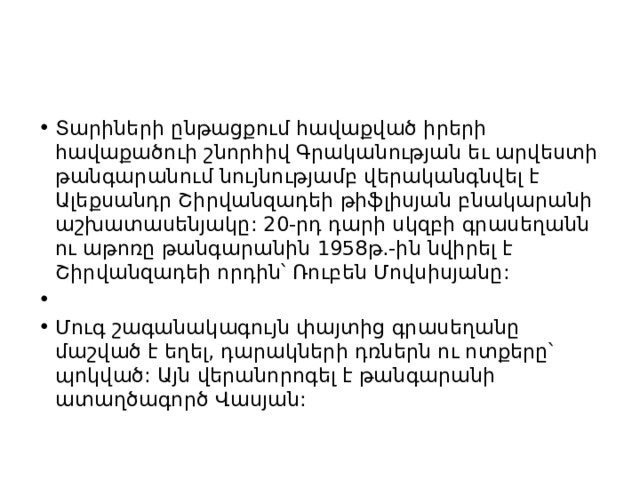 Տարիների ընթացքում հավաքված իրերի հավաքածուի շնորհիվ Գրականության եւ արվեստի թանգարանում նույնությամբ վերականգնվել է Ալեքսանդր Շիրվանզադեի թիֆլիսյան բնակարանի աշխատասենյակը: 20-րդ դարի սկզբի գրասեղանն ու աթոռը թանգարանին 1958թ.-ին նվիրել է Շիրվանզադեի որդին՝ Ռուբեն Մովսիսյանը:   Մուգ շագանակագույն փայտից գրասեղանը մաշված է եղել, դարակների դռներն ու ոտքերը՝ պոկված: Այն վերանորոգել է թանգարանի ատաղծագործ Վասյան: 